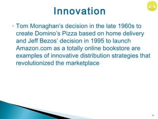 ◦ Tom Monaghan’s decision in the late 1960s to
create Domino’s Pizza based on home delivery
and Jeff Bezos’ decision in 1995 to launch
Amazon.com as a totally online bookstore are
examples of innovative distribution strategies that
revolutionized the marketplace
11
Innovation
 