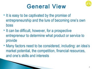  It is easy to be captivated by the promise of
entrepreneurship and the lure of becoming one’s own
boss
 It can be difficult, however, for a prospective
entrepreneur to determine what product or service to
provide
 Many factors need to be considered, including: an idea’s
market potential, the competition, financial resources,
and one’s skills and interests
2
General View
 