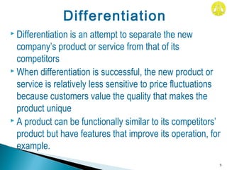  Differentiation is an attempt to separate the new
company’s product or service from that of its
competitors
 When differentiation is successful, the new product or
service is relatively less sensitive to price fluctuations
because customers value the quality that makes the
product unique
 A product can be functionally similar to its competitors’
product but have features that improve its operation, for
example.
5
Differentiation
 