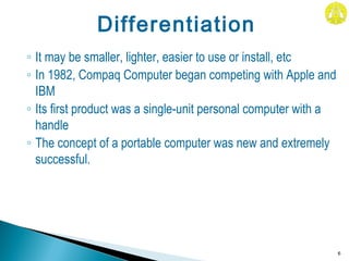 ◦ It may be smaller, lighter, easier to use or install, etc
◦ In 1982, Compaq Computer began competing with Apple and
IBM
◦ Its first product was a single-unit personal computer with a
handle
◦ The concept of a portable computer was new and extremely
successful.
6
Differentiation
 