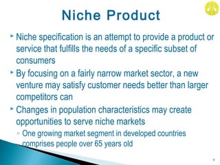  Niche specification is an attempt to provide a product or
service that fulfills the needs of a specific subset of
consumers
 By focusing on a fairly narrow market sector, a new
venture may satisfy customer needs better than larger
competitors can
 Changes in population characteristics may create
opportunities to serve niche markets
◦ One growing market segment in developed countries
comprises people over 65 years old
7
Niche Product
 