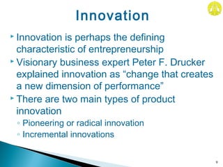  Innovation is perhaps the defining
characteristic of entrepreneurship
 Visionary business expert Peter F. Drucker
explained innovation as “change that creates
a new dimension of performance”
 There are two main types of product
innovation
◦ Pioneering or radical innovation
◦ Incremental innovations
9
Innovation
 
