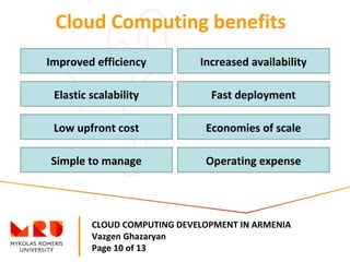 CLOUD COMPUTING DEVELOPMENT IN ARMENIA
Vazgen Ghazaryan
Page 10 of 13
Cloud Computing benefits
Improved efficiency Increased availability
Elastic scalability
Low upfront cost
Simple to manage
Fast deployment
Economies of scale
Operating expense
 