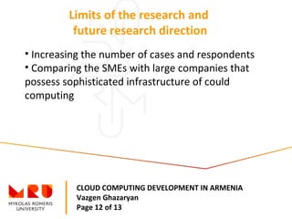 CLOUD COMPUTING DEVELOPMENT IN ARMENIA
Vazgen Ghazaryan
Page 12 of 13
Limits of the research and
future research direction
• Increasing the number of cases and respondents
• Comparing the SMEs with large companies that
possess sophisticated infrastructure of could
computing
 