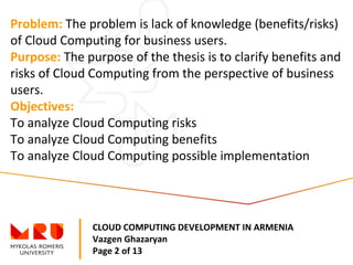 CLOUD COMPUTING DEVELOPMENT IN ARMENIA
Vazgen Ghazaryan
Page 2 of 13
Problem: The problem is lack of knowledge (benefits/risks)
of Cloud Computing for business users.
Purpose: The purpose of the thesis is to clarify benefits and
risks of Cloud Computing from the perspective of business
users.
Objectives:
To analyze Cloud Computing risks
To analyze Cloud Computing benefits
To analyze Cloud Computing possible implementation
 