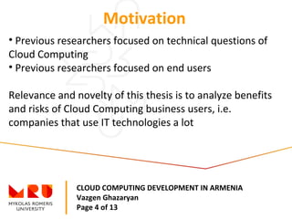 CLOUD COMPUTING DEVELOPMENT IN ARMENIA
Vazgen Ghazaryan
Page 4 of 13
Motivation
• Previous researchers focused on technical questions of
Cloud Computing
• Previous researchers focused on end users
Relevance and novelty of this thesis is to analyze benefits
and risks of Cloud Computing business users, i.e.
companies that use IT technologies a lot
 
