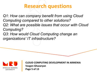 CLOUD COMPUTING DEVELOPMENT IN ARMENIA
Vazgen Ghazaryan
Page 5 of 13
Research questions
Q1: How can company benefit from using Cloud
Computing compared to other solutions?
Q2: What are possible issues that occur with Cloud
Computing?
Q3: How would Cloud Computing change an
organizations’ IT infrastructure?
 