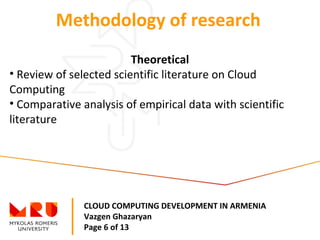 CLOUD COMPUTING DEVELOPMENT IN ARMENIA
Vazgen Ghazaryan
Page 6 of 13
Methodology of research
Theoretical
• Review of selected scientific literature on Cloud
Computing
• Comparative analysis of empirical data with scientific
literature
 