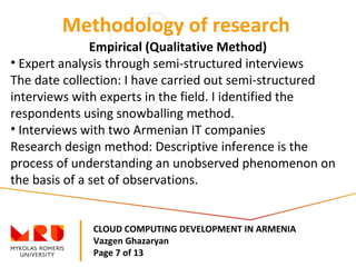 CLOUD COMPUTING DEVELOPMENT IN ARMENIA
Vazgen Ghazaryan
Page 7 of 13
Methodology of research
Empirical (Qualitative Method)
• Expert analysis through semi-structured interviews
The date collection: I have carried out semi-structured
interviews with experts in the field. I identified the
respondents using snowballing method.
• Interviews with two Armenian IT companies
Research design method: Descriptive inference is the
process of understanding an unobserved phenomenon on
the basis of a set of observations.
 