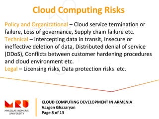 CLOUD COMPUTING DEVELOPMENT IN ARMENIA
Vazgen Ghazaryan
Page 8 of 13
Cloud Computing Risks
Policy and Organizational – Cloud service termination or
failure, Loss of governance, Supply chain failure etc.
Technical – Intercepting data in transit, Insecure or
ineffective deletion of data, Distributed denial of service
(DDoS), Conflicts between customer hardening procedures
and cloud environment etc.
Legal – Licensing risks, Data protection risks etc.
 