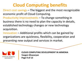 CLOUD COMPUTING DEVELOPMENT IN ARMENIA
Vazgen Ghazaryan
Page 9 of 13
Cloud Computing benefits
Direct cost savings – The biggest and the most recognizable
economic profit of Cloud Computing.
Productivity improvements – To change something in
business there is no need to plan the capacity in details,
established technology changes or new technology
acquisition.
Innovation – Additional profits which can be gained by
organizations are quickness, flexibility, cooperation and
presenting new output and services in market.
 