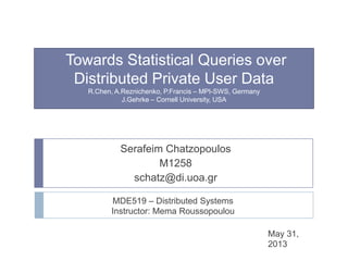 Towards Statistical Queries over
Distributed Private User Data
R.Chen, A.Reznichenko, P.Francis – MPI-SWS, Germany
J.Gehrke – Cornell University, USA
Serafeim Chatzopoulos
M1258
schatz@di.uoa.gr
MDE519 – Distributed Systems
Instructor: Mema Roussopoulou
May 31,
2013
 