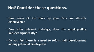 • How many of the hires by your firm are directly
employable?
• Even after relevant trainings, does the employability
improve significantly?
• Do you feel there is a need to reform skill development
among potential employees?
No? Consider these questions.
 