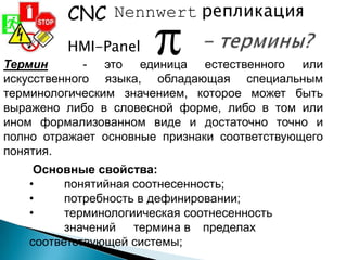 Nennwert репликация
HMI-Panel
CNC
Термин - это единица естественного или
искусственного языка, обладающая специальным
терминологическим значением, которое может быть
выражено либо в словесной форме, либо в том или
ином формализованном виде и достаточно точно и
полно отражает основные признаки соответствующего
понятия.
Основные свойства:
• понятийная соотнесенность;
• потребность в дефинировании;
• терминологиическая соотнесенность
значений термина в пределах
соответствующей системы;
 