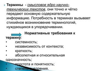  Термины - смысловое ядро научно-
технических текстов, они точно и чѐтко
передают основную содержательную
информацию. Потребность в терминах вызывает
стихийное возникновение терминологий,
нуждающихся в упорядочивании.
Нормативные требования к
термину:
• системность;
• независимость от контекста;
• краткость;
• абсолютная и относительная
однозначность;
• простота и понятность;
• степень внедрения.
 