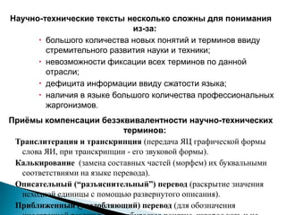 Научно-технические тексты несколько сложны для понимания
из-за:
 большого количества новых понятий и терминов ввиду
стремительного развития науки и техники;
 невозможности фиксации всех терминов по данной
отрасли;
 дефицита информации ввиду сжатости языка;
 наличия в языке большого количества профессиональных
жаргонизмов.
Приёмы компенсации безэквивалентности научно-технических
терминов:
Транслитерация и транскрипция (передача ЯЦ графической формы
слова ЯИ, при транскрипции - его звуковой формы).
Калькирование (замена составных частей (морфем) их буквальными
соответствиями на языке перевода).
Описательный (“разъяснительный”) перевод (раскрытие значения
исходной единицы с помощью развернутого описания).
Приближенный (уподобляющий) перевод (для обозначения
 