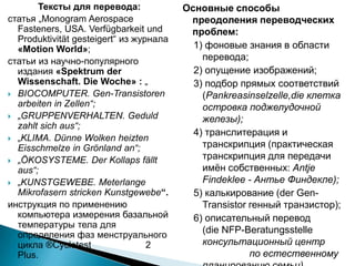 Тексты для перевода:
статья „Monogram Aerospace
Fasteners, USA. Verfügbarkeit und
Produktivität gesteigert“ из журнала
«Motion World»;
статьи из научно-популярного
издания «Spektrum der
Wissenschaft. Die Woche» : „
 BIOCOMPUTER. Gen-Transistoren
arbeiten in Zellen“;
 „GRUPPENVERHALTEN. Geduld
zahlt sich aus“;
 „KLIMA. Dünne Wolken heizten
Eisschmelze in Grönland an“;
 „ÖKOSYSTEME. Der Kollaps fällt
aus“;
 „KUNSTGEWEBE. Meterlange
Mikrofasern stricken Kunstgewebe“.
инструкция по применению
компьютера измерения базальной
температуры тела для
определения фаз менструального
цикла ®Cyclotest 2
Plus.
Основные способы
преодоления переводческих
проблем:
1) фоновые знания в области
перевода;
2) опущение изображений;
3) подбор прямых соответствий
(Pankreasinselzelle,die клетка
островка поджелудочной
железы);
4) транслитерация и
транскрипция (практическая
транскрипция для передачи
имѐн собственных: Antje
Findeklee - Антье Финдекле);
5) калькирование (der Gen-
Transistor генный транзистор);
6) описательный перевод
(die NFP-Beratungsstelle
консультационный центр
по естественному
 
