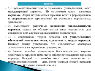  1) Научно-технические тексты однозначны, универсальны, носят
международный характер. Их смысловым ядром являются
термины. Острая потребность в терминах ведѐт к формированию
и упорядочиванию терминологий на основании нормативных
требований .
 2) Существуют различные концепции эквивалентности
перевода, однако их объяснительная сила недостаточна для
объяснения всех случаев эквивалентного соответствия.
 3) В современной теории перевода нет универсальных
объяснений эквивалентности, адекватности, модели перевода.
Поэтому можно утверждать, что объективных критериев
эквивалентности перевода не существует.
 4) Знание способов компенсации безэквивалентных научно-
технических терминов помогает в выборе оптимального варианта
перевода. Каждый из способов имеет свои недостатки, их
комбинирование может дать более удачный способ передачи
безэквивалентной лексики.
Выводы
 