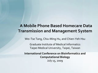Wei-Tse Tang, Chiu-Ming Hu, and Chien-Yeh Hsu
Graduate Institute of Medical Informatics
Taipei Medical University, Taipei, Taiwan
International Conference on Bioinformatics and
Computational Biology
July 15, 2009
A Mobile Phone Based Homecare Data
Transmission and Management System
 
