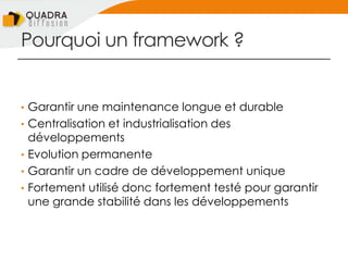 Pourquoi un framework ?
• Garantir une maintenance longue et durable
• Centralisation et industrialisation des
développements
• Evolution permanente
• Garantir un cadre de développement unique
• Fortement utilisé donc fortement testé pour garantir
une grande stabilité dans les développements
 