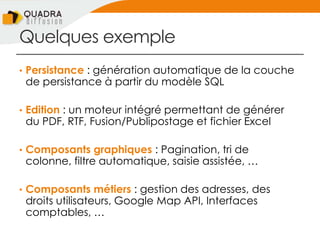 Quelques exemple
• Persistance : génération automatique de la couche
de persistance à partir du modèle SQL
• Edition : un moteur intégré permettant de générer
du PDF, RTF, Fusion/Publipostage et fichier Excel
• Composants graphiques : Pagination, tri de
colonne, filtre automatique, saisie assistée, …
• Composants métiers : gestion des adresses, des
droits utilisateurs, Google Map API, Interfaces
comptables, …
 