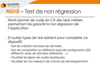 NUnit Ŕ Test de non régression
• NUnit permet de code en C# des tests métiers
permettant de garantir la non régression de
l’application
• D’autres types de test existent pour compléter ce
dispositif:
• Test de création de base de données
• Test de compilation sur différents type de configuration (OS
différents, base de données différente, …)
• Visualiser les lignes de codes dupliquées
• Visualiser les non respects de normes de développement.
 