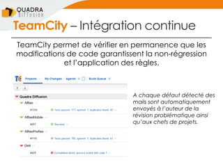 TeamCity Ŕ Intégration continue
TeamCity permet de vérifier en permanence que les
modifications de code garantissent la non-régression
et l’application des règles.
A chaque défaut détecté des
mails sont automatiquement
envoyés à l’auteur de la
révision problématique ainsi
qu’aux chefs de projets.
 