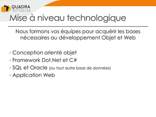 Mise à niveau technologique
Nous formons vos équipes pour acquérir les bases
nécessaires au développement Objet et Web
• Conception orienté objet
• Framework Dot.Net et C#
• SQL et Oracle (ou tout autre base de données)
• Application Web
 
