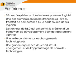 Expérience
• 20 ans d’expérience dans le développement logiciel
• Une des premières entreprises françaises à faire du
transfert de compétence sur le code source de ses
logiciels.
• Des années de R&D qui ont permis la création d’un
framework de développement pour des applications
ASP.Net
• Une veille constante sur les changements
technologiques
• Une grande expérience des conduites du
changement et de l’apprentissage de nouvelles
technologies.
 