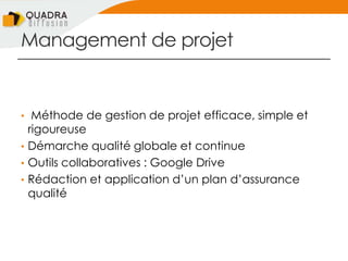 Management de projet
• Méthode de gestion de projet efficace, simple et
rigoureuse
• Démarche qualité globale et continue
• Outils collaboratives : Google Drive
• Rédaction et application d’un plan d’assurance
qualité
 