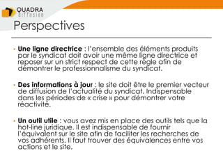 Perspectives
• Une ligne directrice : l’ensemble des éléments produits
par le syndicat doit avoir une même ligne directrice et
reposer sur un strict respect de cette règle afin de
démontrer le professionnalisme du syndicat.
• Des informations à jour : le site doit être le premier vecteur
de diffusion de l’actualité du syndicat. Indispensable
dans les périodes de « crise » pour démontrer votre
réactivité.
• Un outil utile : vous avez mis en place des outils tels que la
hot-line juridique. Il est indispensable de fournir
l’équivalent sur le site afin de faciliter les recherches de
vos adhérents. Il faut trouver des équivalences entre vos
actions et le site.
 