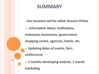 SUMMARY	
  
	
  
v Our	
  business	
  will	
  be	
  called	
  'Kosovo-­‐Online	
  	
  
v 	
  	
  Informa7on	
  about:	
  ins7tu7ons,	
  	
  	
  
embassies,	
  businesses,	
  government,	
  
shopping	
  centre,	
  agencies,	
  hotels,	
  etc	
  
v 	
  Upda7ng	
  dates	
  of	
  events,	
  fairs,	
  
conferences	
  
v 	
  2	
  months	
  developing	
  website,	
  1	
  month	
  
marke7ng	
  
 