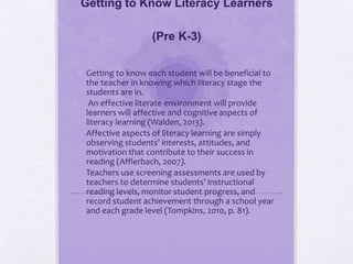 Getting to Know Literacy Learners
(Pre K-3)
 Getting to know each student will be beneficial to
the teacher in knowing which literacy stage the
students are in.
• An effective literate environment will provide
learners will affective and cognitive aspects of
literacy learning (Walden, 2013).
• Affective aspects of literacy learning are simply
observing students’ interests, attitudes, and
motivation that contribute to their success in
reading (Afflerbach, 2007).
• Teachers use screening assessments are used by
teachers to determine students’ instructional
reading levels, monitor student progress, and
record student achievement through a school year
and each grade level (Tompkins, 2010, p. 81).
 