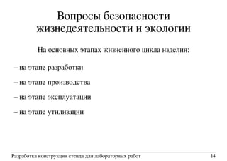 Вопросы безопасности
жизнедеятельности и экологии
На основных этапах жизненного цикла изделия:
– на этапе разработки
– на этапе производства
– на этапе эксплуатации
– на этапе утилизации
Разработка конструкции стенда для лабораторных работ 14
 