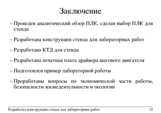 Заключение
– Проведен аналитический обзор ПЛК, сделан выбор ПЛК для
стенда
– Разработана конструкция стенда для лабораторных работ
– Разработана КТД для стенда
– Разработана печатная плата драйвера шагового двигателя
– Подготовлен пример лабораторной работы
– Проработаны вопросы по экономической части работы,
безопасности жизнедеятельности и экологии
Разработка конструкции стенда для лабораторных работ 15
 