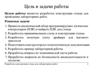 Цель и задачи работы
Целью работы является разработка конструкции стенда для
проведения лабораторных работ.
Решаемые задачи
1. Провести аналитический обзор программируемых логических
контроллеров (ПЛК) и выбрать ПЛК для стенда
2. Разработать принципиальную схему и конструкцию стенда
3. Разработать печатную плату драйвера для шагового
двигателя
4. Подготовить конструкторско-технологическую документацию
5. Разработать пример лабораторной работы
6. Проработка вопроса по экономической части работы
7. Проработка вопросов по безопасности жизнедеятельности и
экологии
Разработка конструкции стенда для лабораторных работ 2
 