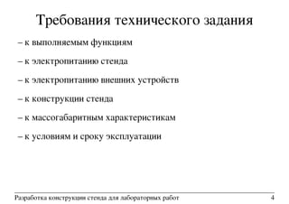 Требования технического задания
– к выполняемым функциям
– к электропитанию стенда
– к электропитанию внешних устройств
– к конструкции стенда
– к массогабаритным характеристикам
– к условиям и сроку эксплуатации
Разработка конструкции стенда для лабораторных работ 4
 