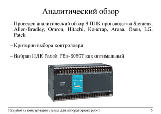 Аналитический обзор
– Проведен аналитический обзор 9 ПЛК производства Siemens,
Allen-Bradley, Omron, Hitachi, Констар, Агава, Овен, LG,
Fatek
– Критерии выбора контроллера
– Выбран ПЛК Fatek FBs-60MCT как оптимальный
Разработка конструкции стенда для лабораторных работ 5
 