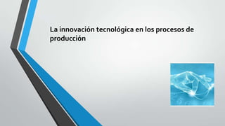 La innovación tecnológica en los procesos de
producción
 