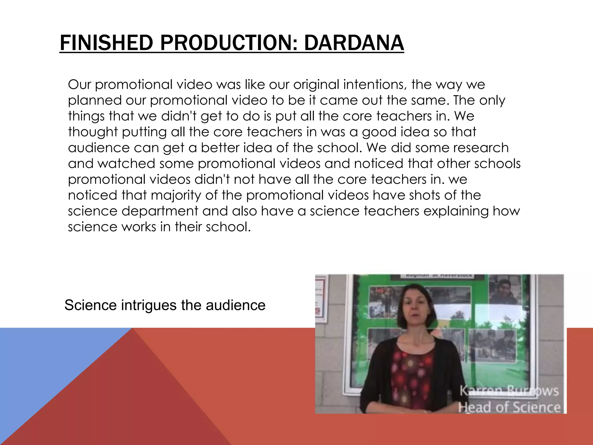 FINISHED PRODUCTION: DARDANA
Our promotional video was like our original intentions, the way we
planned our promotional video to be it came out the same. The only
things that we didn't get to do is put all the core teachers in. We
thought putting all the core teachers in was a good idea so that
audience can get a better idea of the school. We did some research
and watched some promotional videos and noticed that other schools
promotional videos didn't not have all the core teachers in. we
noticed that majority of the promotional videos have shots of the
science department and also have a science teachers explaining how
science works in their school.
Science intrigues the audience
 