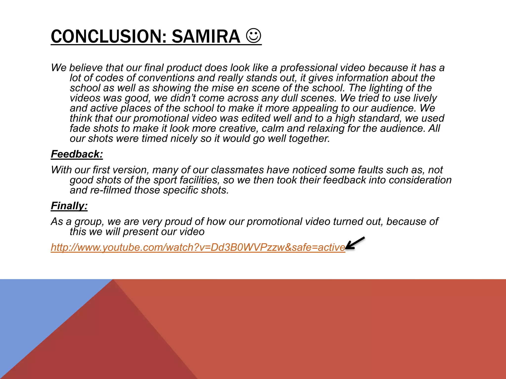 CONCLUSION: SAMIRA 
We believe that our final product does look like a professional video because it has a
lot of codes of conventions and really stands out, it gives information about the
school as well as showing the mise en scene of the school. The lighting of the
videos was good, we didn’t come across any dull scenes. We tried to use lively
and active places of the school to make it more appealing to our audience. We
think that our promotional video was edited well and to a high standard, we used
fade shots to make it look more creative, calm and relaxing for the audience. All
our shots were timed nicely so it would go well together.
Feedback:
With our first version, many of our classmates have noticed some faults such as, not
good shots of the sport facilities, so we then took their feedback into consideration
and re-filmed those specific shots.
Finally:
As a group, we are very proud of how our promotional video turned out, because of
this we will present our video
http://www.youtube.com/watch?v=Dd3B0WVPzzw&safe=active
 