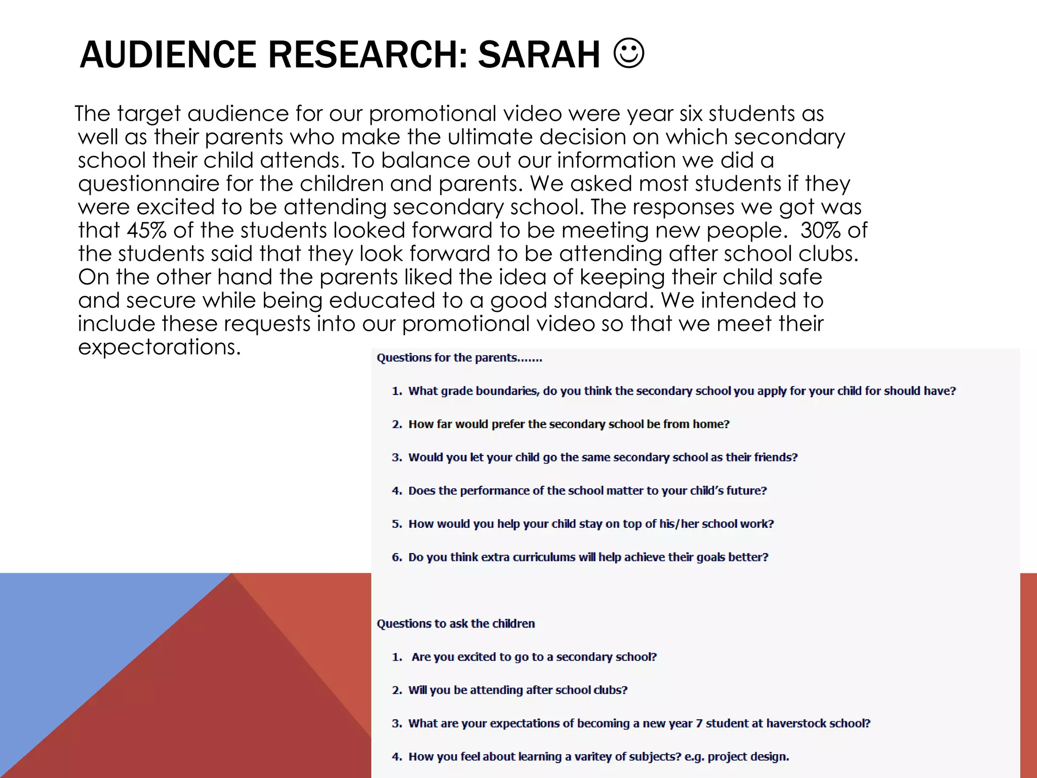 AUDIENCE RESEARCH: SARAH 
The target audience for our promotional video were year six students as
well as their parents who make the ultimate decision on which secondary
school their child attends. To balance out our information we did a
questionnaire for the children and parents. We asked most students if they
were excited to be attending secondary school. The responses we got was
that 45% of the students looked forward to be meeting new people. 30% of
the students said that they look forward to be attending after school clubs.
On the other hand the parents liked the idea of keeping their child safe
and secure while being educated to a good standard. We intended to
include these requests into our promotional video so that we meet their
expectorations.
 