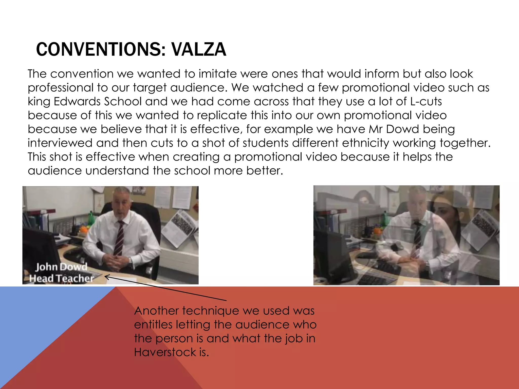 CONVENTIONS: VALZA
The convention we wanted to imitate were ones that would inform but also look
professional to our target audience. We watched a few promotional video such as
king Edwards School and we had come across that they use a lot of L-cuts
because of this we wanted to replicate this into our own promotional video
because we believe that it is effective, for example we have Mr Dowd being
interviewed and then cuts to a shot of students different ethnicity working together.
This shot is effective when creating a promotional video because it helps the
audience understand the school more better.
Another technique we used was
entitles letting the audience who
the person is and what the job in
Haverstock is.
 