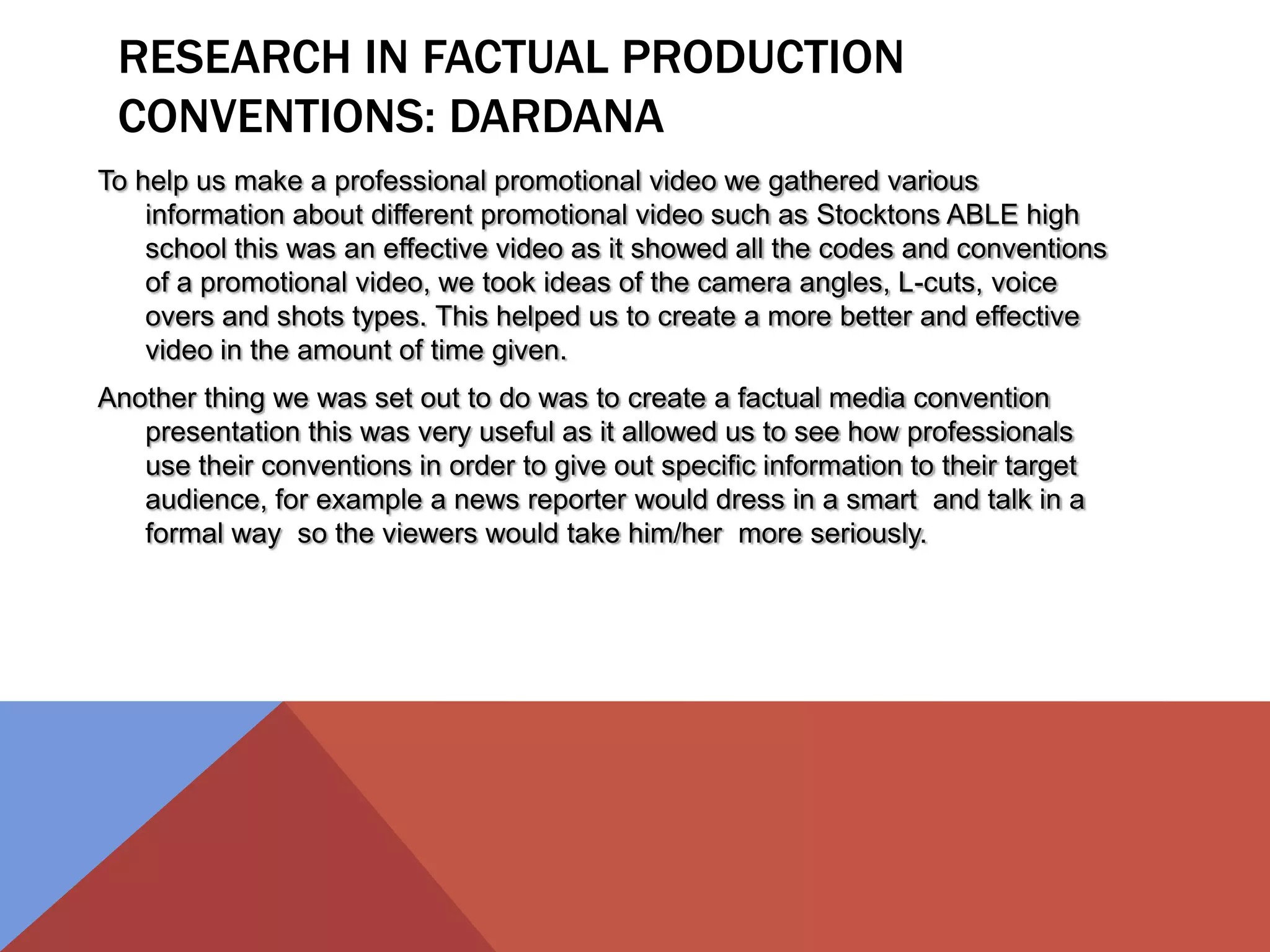 RESEARCH IN FACTUAL PRODUCTION
CONVENTIONS: DARDANA
To help us make a professional promotional video we gathered various
information about different promotional video such as Stocktons ABLE high
school this was an effective video as it showed all the codes and conventions
of a promotional video, we took ideas of the camera angles, L-cuts, voice
overs and shots types. This helped us to create a more better and effective
video in the amount of time given.
Another thing we was set out to do was to create a factual media convention
presentation this was very useful as it allowed us to see how professionals
use their conventions in order to give out specific information to their target
audience, for example a news reporter would dress in a smart and talk in a
formal way so the viewers would take him/her more seriously.
 