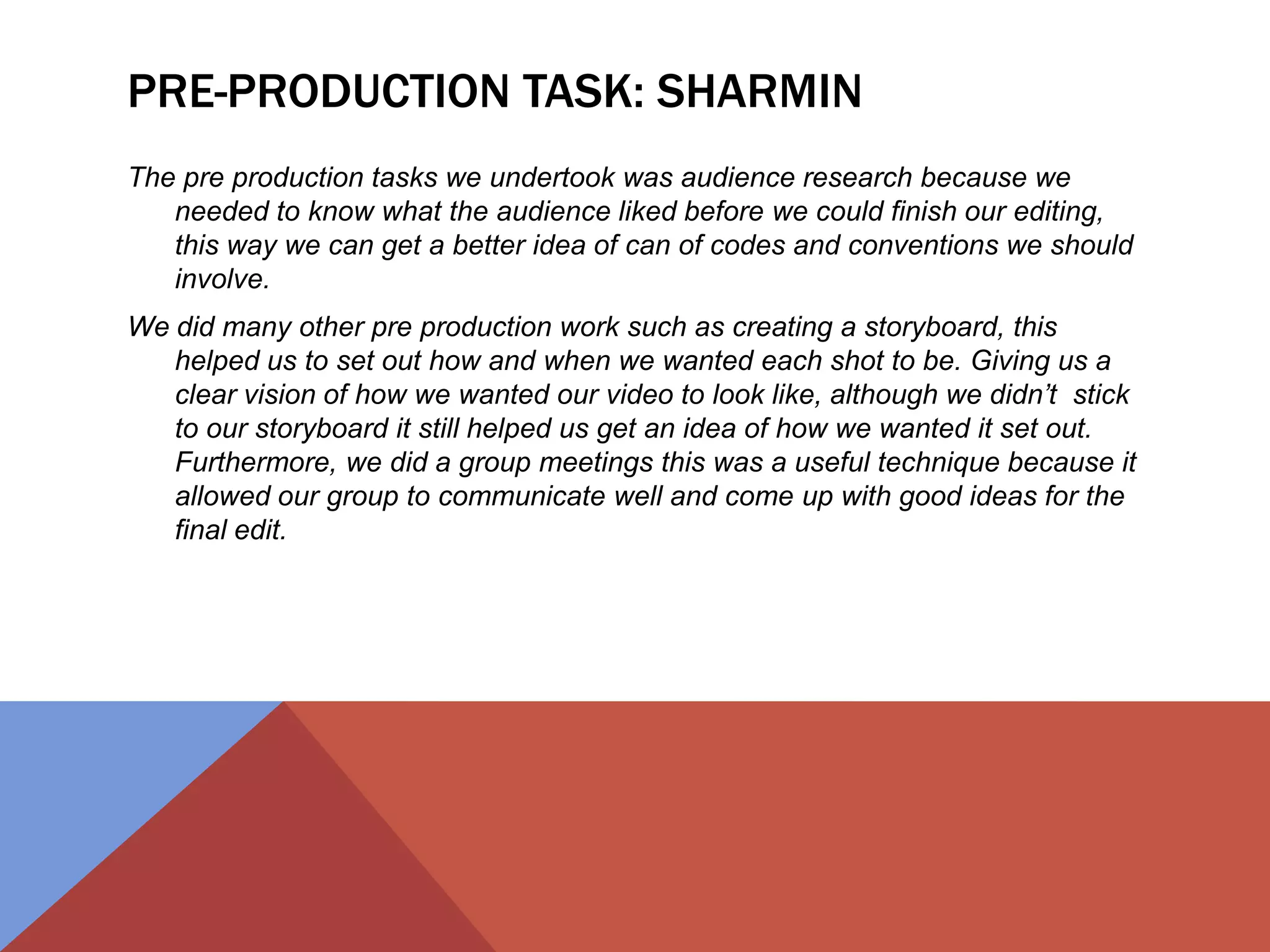 PRE-PRODUCTION TASK: SHARMIN
The pre production tasks we undertook was audience research because we
needed to know what the audience liked before we could finish our editing,
this way we can get a better idea of can of codes and conventions we should
involve.
We did many other pre production work such as creating a storyboard, this
helped us to set out how and when we wanted each shot to be. Giving us a
clear vision of how we wanted our video to look like, although we didn’t stick
to our storyboard it still helped us get an idea of how we wanted it set out.
Furthermore, we did a group meetings this was a useful technique because it
allowed our group to communicate well and come up with good ideas for the
final edit.
 