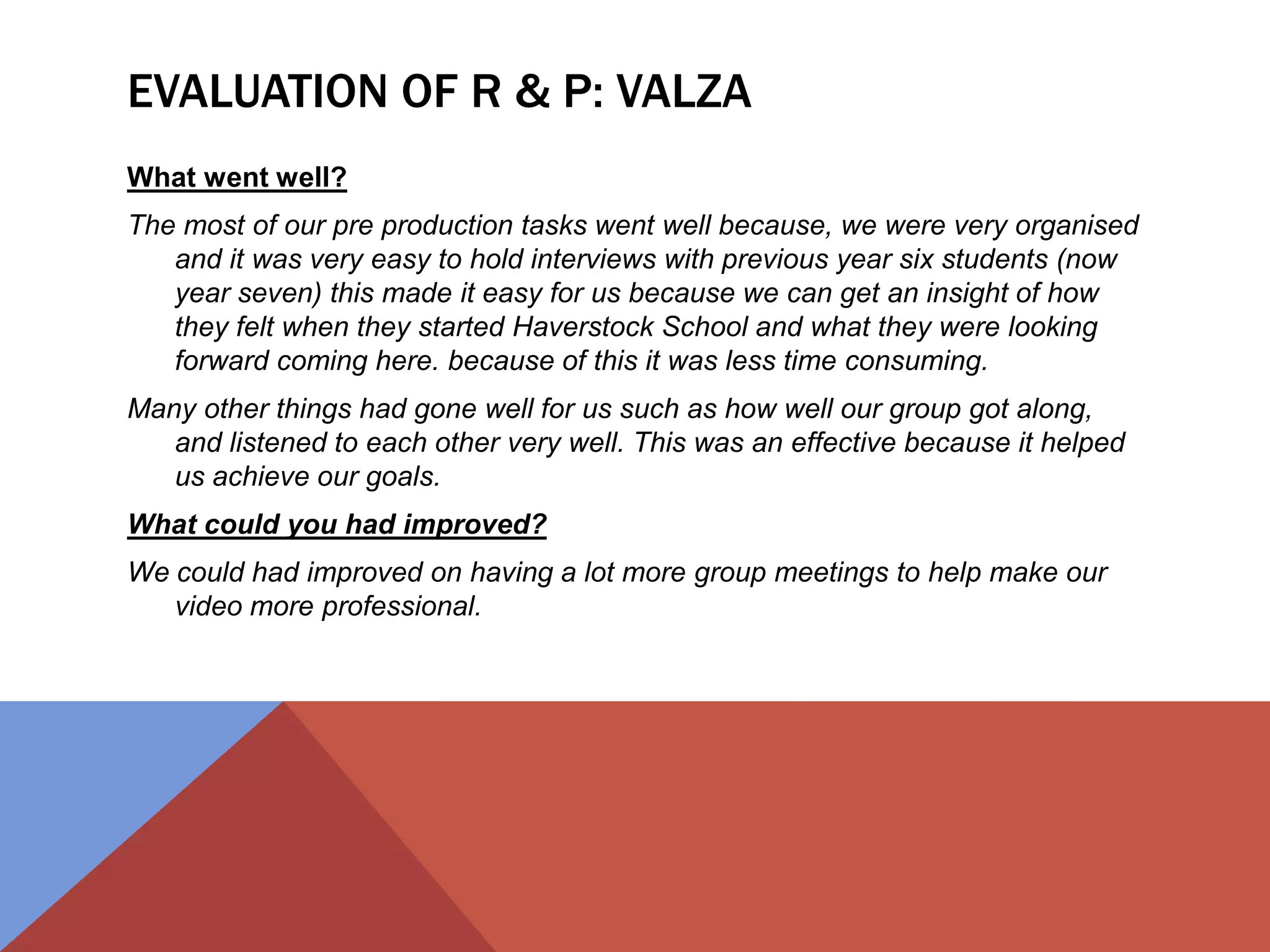 EVALUATION OF R & P: VALZA
What went well?
The most of our pre production tasks went well because, we were very organised
and it was very easy to hold interviews with previous year six students (now
year seven) this made it easy for us because we can get an insight of how
they felt when they started Haverstock School and what they were looking
forward coming here. because of this it was less time consuming.
Many other things had gone well for us such as how well our group got along,
and listened to each other very well. This was an effective because it helped
us achieve our goals.
What could you had improved?
We could had improved on having a lot more group meetings to help make our
video more professional.
 