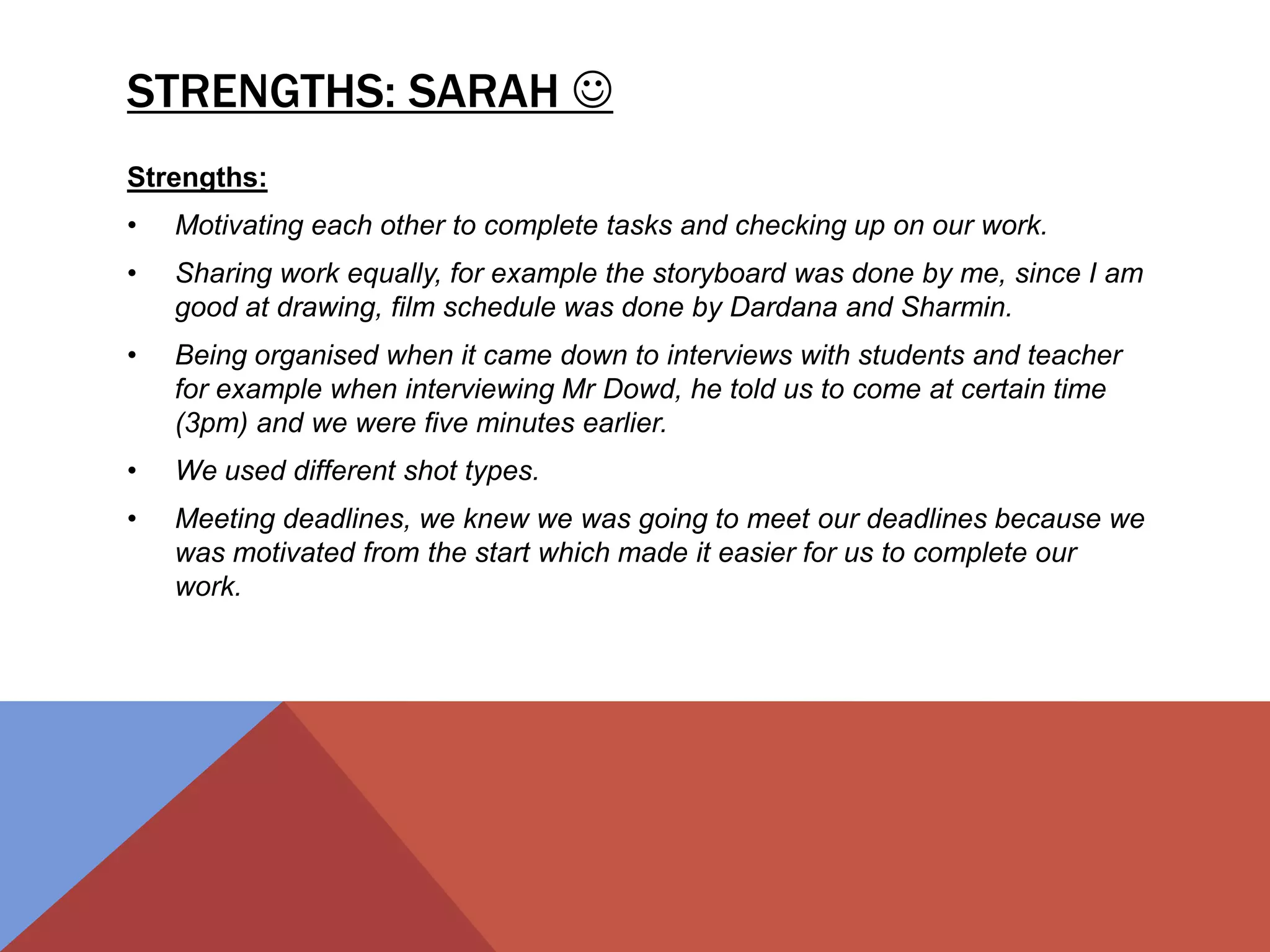 STRENGTHS: SARAH 
Strengths:
• Motivating each other to complete tasks and checking up on our work.
• Sharing work equally, for example the storyboard was done by me, since I am
good at drawing, film schedule was done by Dardana and Sharmin.
• Being organised when it came down to interviews with students and teacher
for example when interviewing Mr Dowd, he told us to come at certain time
(3pm) and we were five minutes earlier.
• We used different shot types.
• Meeting deadlines, we knew we was going to meet our deadlines because we
was motivated from the start which made it easier for us to complete our
work.
 