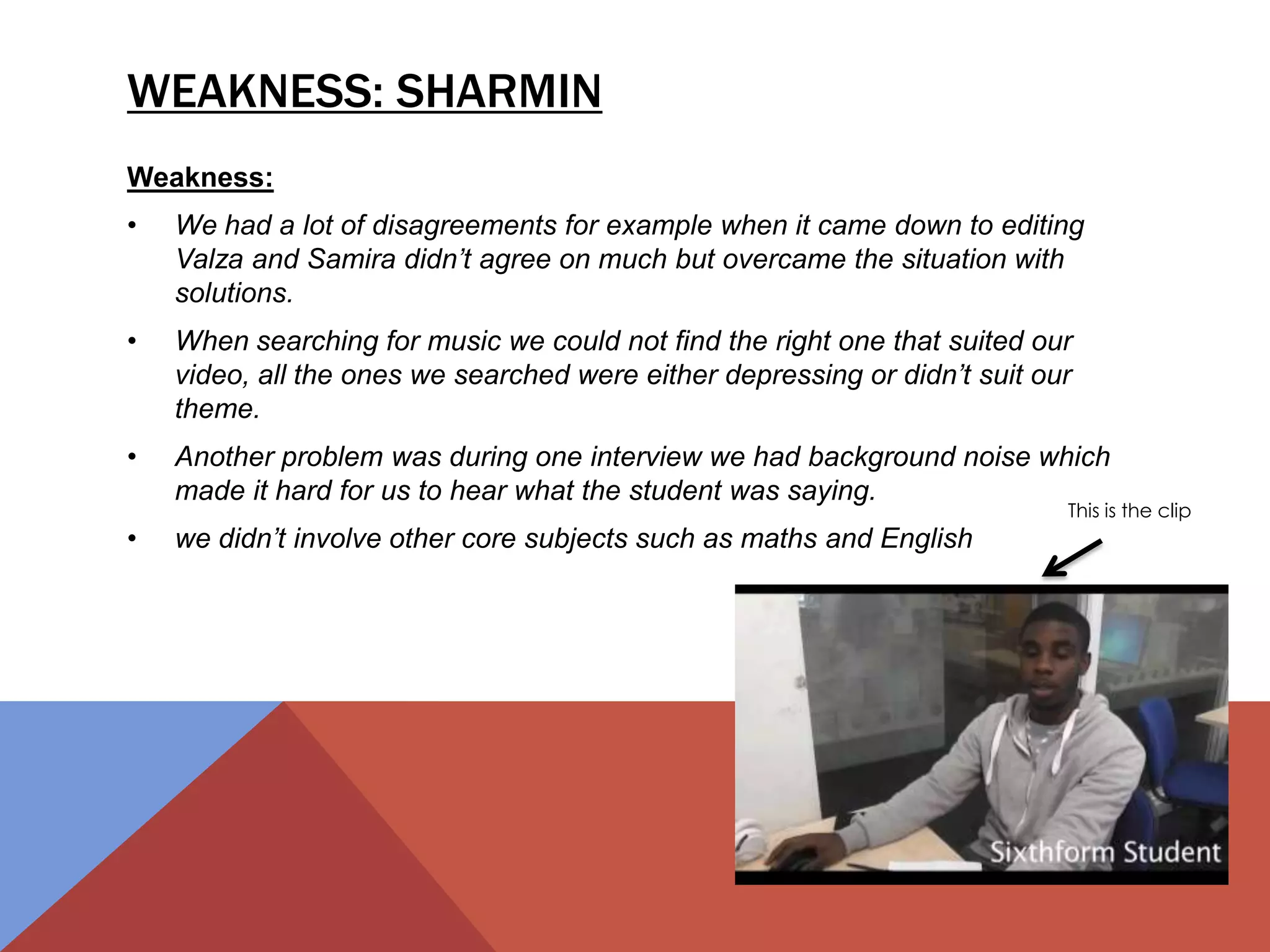 WEAKNESS: SHARMIN
Weakness:
• We had a lot of disagreements for example when it came down to editing
Valza and Samira didn’t agree on much but overcame the situation with
solutions.
• When searching for music we could not find the right one that suited our
video, all the ones we searched were either depressing or didn’t suit our
theme.
• Another problem was during one interview we had background noise which
made it hard for us to hear what the student was saying.
• we didn’t involve other core subjects such as maths and English
This is the clip
 