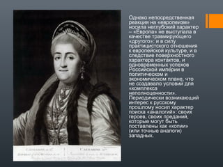 Однако непосредственная
реакция на «европеизм»
носила неглубокий характер
– «Европа» не выступала в
качестве травмирующего
«другого»: и в силу
практицистского отношения
к европейской культуре, и в
следствие поверхностного
характера контактов, и
одновременных успехов
Российской империи в
политическом и
экономическом плане, что
не создавало условий для
«комплекса
неполноценности».
Периодически возникающий
интерес к русскому
прошлому носил характер
поиска «аналогий»: своих
героев, своих преданий,
которые могут быть
поставлены как «копии»
(или точные аналоги)
западных.
 