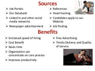Sources
 Job Portals
 Our Databank
 Linked In and other social
media networks
 Newspaper advertisement
 References
 Head Hunting
 Candidates apply to our
Website
 Job Posting
4
Benefits
 Increased speed of hiring
 Cost Benefit
 Saves time
 Organization can
concentrate on core process
 Improves productivity
 Free Advertising
 Timely Delivery and Quality
of Service
 